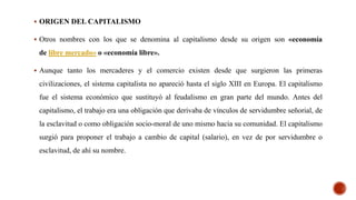  ORIGEN DEL CAPITALISMO
 Otros nombres con los que se denomina al capitalismo desde su origen son «economía
de libre mercado» o «economía libre».
 Aunque tanto los mercaderes y el comercio existen desde que surgieron las primeras
civilizaciones, el sistema capitalista no apareció hasta el siglo XIII en Europa. El capitalismo
fue el sistema económico que sustituyó al feudalismo en gran parte del mundo. Antes del
capitalismo, el trabajo era una obligación que derivaba de vínculos de servidumbre señorial, de
la esclavitud o como obligación socio-moral de uno mismo hacia su comunidad. El capitalismo
surgió para proponer el trabajo a cambio de capital (salario), en vez de por servidumbre o
esclavitud, de ahí su nombre.
 
