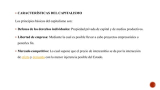  CARACTERÍSTICAS DEL CAPITALISMO
Los principios básicos del capitalismo son:
 Defensa de los derechos individuales: Propiedad privada de capital y de medios productivos.
 Libertad de empresa: Mediante la cual es posible llevar a cabo proyectos empresariales o
ponerles fin.
 Mercado competitivo: Lo cual supone que el precio de intercambio se da por la interacción
de oferta y demanda con la menor injerencia posible del Estado.
 