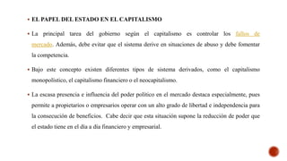  EL PAPEL DEL ESTADO EN EL CAPITALISMO
 La principal tarea del gobierno según el capitalismo es controlar los fallos de
mercado. Además, debe evitar que el sistema derive en situaciones de abuso y debe fomentar
la competencia.
 Bajo este concepto existen diferentes tipos de sistema derivados, como el capitalismo
monopolístico, el capitalismo financiero o el neocapitalismo.
 La escasa presencia e influencia del poder político en el mercado destaca especialmente, pues
permite a propietarios o empresarios operar con un alto grado de libertad e independencia para
la consecución de beneficios. Cabe decir que esta situación supone la reducción de poder que
el estado tiene en el día a día financiero y empresarial.
 