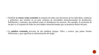  También se conoce como economía al conjunto de todas esas decisiones de los individuos, empresas
y gobiernos, que resultan en un gran conjunto de actividades interrelacionadas de producción,
distribución y consumo, que definen como se distribuyen los recursos. Por ejemplo, la economía de
un país es el conjunto de todas las actividades interrelacionadas que se producen dentro del país.
 La palabra economía proviene de dos palabras griegas. Oikos y neimen, que juntas forman
Oikonomía, y que significan la administración del hogar.
 