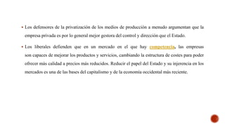  Los defensores de la privatización de los medios de producción a menudo argumentan que la
empresa privada es por lo general mejor gestora del control y dirección que el Estado.
 Los liberales defienden que en un mercado en el que hay competencia, las empresas
son capaces de mejorar los productos y servicios, cambiando la estructura de costes para poder
ofrecer más calidad a precios más reducidos. Reducir el papel del Estado y su injerencia en los
mercados es una de las bases del capitalismo y de la economía occidental más reciente.
 