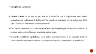  Ejemplos de capitalismo
 Estados Unidos es el país al que más se le identifica con el capitalismo, esto resaltó
particularmente en la época de la Guerra Fría, cuando se caracterizó por ser antagonista de la
URSSS donde se implantó un sistema comunista.
 Otro tipo de capitalismo es el aplicado por China, que ha optado por una apertura comercial, a
pesar de tener, en lo político, un sistema de partido único.
 Se puede considerar capitalismo, en el ámbito microeconómico, a un mercado donde el
Estado no interviene para dictaminar a las empresas un precio y una cantidad de producción.
 