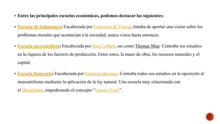  Entre las principales escuelas económicas, podemos destacar las siguientes:
 Escuela de Salamanca: Encabezada por Francisco de Vitoria, trataba de aportar una visión sobre los
problemas morales que acontecían a la sociedad, nunca vistos hasta entonces.
 Escuela mercantilista: Encabezada por Jean Colbert, así como Thomas Mun. Centraba sus estudios
en la riqueza de los factores de producción. Entre estos, la mano de obra, los recursos naturales y el
capital.
 Escuela fisiócrata: Encabezada por François Quesnay. Centraba todos sus estudios en la oposición al
mercantilismo mediante la aplicación de la ley natural. Una escuela muy relacionada con
el liberalismo, empoderando el concepto “Laissez Faire”.
 
