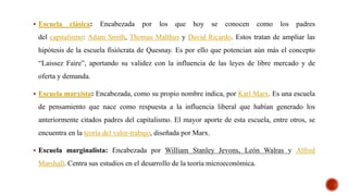  Escuela clásica: Encabezada por los que hoy se conocen como los padres
del capitalismo: Adam Smith, Thomas Malthus y David Ricardo. Estos tratan de ampliar las
hipótesis de la escuela fisiócrata de Quesnay. Es por ello que potencian aún más el concepto
“Laissez Faire”, aportando su validez con la influencia de las leyes de libre mercado y de
oferta y demanda.
 Escuela marxista: Encabezada, como su propio nombre indica, por Karl Marx. Es una escuela
de pensamiento que nace como respuesta a la influencia liberal que habían generado los
anteriormente citados padres del capitalismo. El mayor aporte de esta escuela, entre otros, se
encuentra en la teoría del valor-trabajo, diseñada por Marx.
 Escuela marginalista: Encabezada por William Stanley Jevons, León Walras y Alfred
Marshall. Centra sus estudios en el desarrollo de la teoría microeconómica.
 