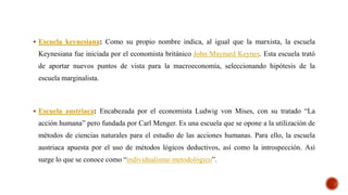  Escuela keynesiana: Como su propio nombre indica, al igual que la marxista, la escuela
Keynesiana fue iniciada por el economista británico John Maynard Keynes. Esta escuela trató
de aportar nuevos puntos de vista para la macroeconomía, seleccionando hipótesis de la
escuela marginalista.
 Escuela austriaca: Encabezada por el economista Ludwig von Mises, con su tratado “La
acción humana” pero fundada por Carl Menger. Es una escuela que se opone a la utilización de
métodos de ciencias naturales para el estudio de las acciones humanas. Para ello, la escuela
austriaca apuesta por el uso de métodos lógicos deductivos, así como la introspección. Así
surge lo que se conoce como “individualismo metodológico”.
 