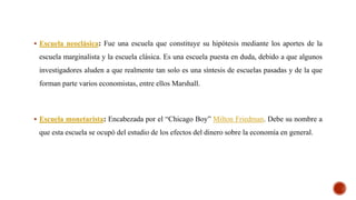  Escuela neoclásica: Fue una escuela que constituye su hipótesis mediante los aportes de la
escuela marginalista y la escuela clásica. Es una escuela puesta en duda, debido a que algunos
investigadores aluden a que realmente tan solo es una síntesis de escuelas pasadas y de la que
forman parte varios economistas, entre ellos Marshall.
 Escuela monetarista: Encabezada por el “Chicago Boy” Milton Friedman. Debe su nombre a
que esta escuela se ocupó del estudio de los efectos del dinero sobre la economía en general.
 