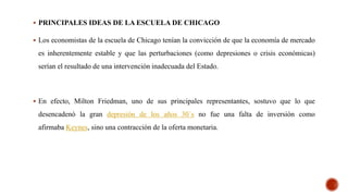 PRINCIPALES IDEAS DE LA ESCUELA DE CHICAGO
 Los economistas de la escuela de Chicago tenían la convicción de que la economía de mercado
es inherentemente estable y que las perturbaciones (como depresiones o crisis económicas)
serían el resultado de una intervención inadecuada del Estado.
 En efecto, Milton Friedman, uno de sus principales representantes, sostuvo que lo que
desencadenó la gran depresión de los años 30´s no fue una falta de inversión como
afirmaba Keynes, sino una contracción de la oferta monetaria.
 