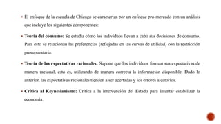  El enfoque de la escuela de Chicago se caracteriza por un enfoque pro-mercado con un análisis
que incluye los siguientes componentes:
 Teoría del consumo: Se estudia cómo los individuos llevan a cabo sus decisiones de consumo.
Para esto se relacionan las preferencias (reflejadas en las curvas de utilidad) con la restricción
presupuestaria.
 Teoría de las expectativas racionales: Supone que los individuos forman sus expectativas de
manera racional, esto es, utilizando de manera correcta la información disponible. Dado lo
anterior, las expectativas racionales tienden a ser acertadas y los errores aleatorios.
 Crítica al Keynesianismo: Crítica a la intervención del Estado para intentar estabilizar la
economía.
 