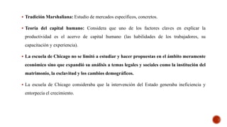  Tradición Marshaliana: Estudio de mercados específicos, concretos.
 Teoría del capital humano: Considera que uno de los factores claves en explicar la
productividad es el acervo de capital humano (las habilidades de los trabajadores, su
capacitación y experiencia).
 La escuela de Chicago no se limitó a estudiar y hacer propuestas en el ámbito meramente
económico sino que expandió su análisis a temas legales y sociales como la institución del
matrimonio, la esclavitud y los cambios demográficos.
 La escuela de Chicago consideraba que la intervención del Estado generaba ineficiencia y
entorpecía el crecimiento.
 