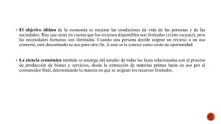  El objetivo último de la economía es mejorar las condiciones de vida de las personas y de las
sociedades. Hay que tener en cuenta que los recursos disponibles son limitados (existe escasez), pero
las necesidades humanas son ilimitadas. Cuando una persona decide asignar un recurso a un uso
concreto, está descartando su uso para otro fin. A esto se le conoce como coste de oportunidad.
 La ciencia económica también se encarga del estudio de todas las fases relacionadas con el proceso
de producción de bienes y servicios, desde la extracción de materias primas hasta su uso por el
consumidor final, determinando la manera en que se asignan los recursos limitados.
 