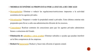  MEDIDAS ECONÓMICAS PROPUESTAS POR LA ESCUELA DE CHICAGO
 Desregulación: Eliminar o reducir las regulaciones/restricciones impuestas a la actividad
económica de los agentes privados.
 Privatización: Traspasar o vender la propiedad estatal a privados. Estos últimos estarían más
preparados para llevar a cabo una administración eficiente de los recursos.
 Concesiones: Realizar contratos de concesiones para que los agentes privados administren
bienes o estructuras del Estado.
 Eliminación de subsidios y otras ayudas: Eliminar subsidios o ayudas que puedan interferir
en la libre competencia de las empresas.
 Reducir la burocracia: Reducir y hacer más eficiente el aparato estatal.
 