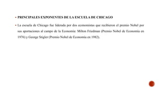  PRINCIPALES EXPONENTES DE LA ESCUELA DE CHICAGO
 La escuela de Chicago fue liderada por dos economistas que recibieron el premio Nobel por
sus aportaciones al campo de la Economía: Milton Friedman (Premio Nobel de Economía en
1976) y George Stigler (Premio Nobel de Economía en 1982).
 