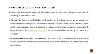  PRINCIPALES FUNDAMENTOS DE ECONOMÍA
 Existen dos fundamentos dentro de la economía que se han venido viendo mucho como la
escasez y la eficiencia de esta:
 Escasez: Si existiera la posibilidad de que la producción de todos y cada uno de los bienes fuera
de manera infinita esto ayudaría notablemente a las satisfacciones de los deseos humanos, de esta
manera se podría decir que se disminuiría la renta en los diferentes consumos y se quitarían la
despreocupación de distribución de la renta en las distintas clases sociales y en cuanto a su
consumo.
 la realidad es que los bienes son limitados y los deseos de los pobladores también, pero no solo
se hace puntualidad a las necesidades materiales si no las que tienen que ver con las necesidades
psicológicas.
 