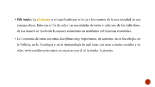  Eficiencia: La eficiencia es el significado que se le da a los recursos de la una sociedad de una
manera eficaz. Esto con el fin de cubrir las necesidades de todos y cada uno de los individuos,
de esa manera se resolvería la escasez asumiendo las realidades del bienestar económico.
 La Economía delimita con otras disciplinas muy importantes, en concreto, en la Sociología, en
la Política, en la Psicología y en la Antropología lo cual estas son otras ciencias sociales y su
objetivo de estudio en términos, se mezclan con el de la similar Economía.
 