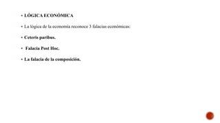  LÓGICA ECONÓMICA
 La lógica de la economía reconoce 3 falacias económicas:
 Ceteris paribus.
 Falacia Post Hoc.
 La falacia de la composición.
 