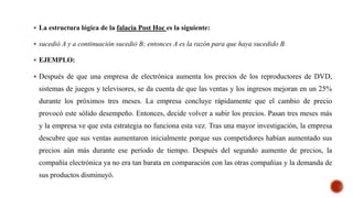  La estructura lógica de la falacia Post Hoc es la siguiente:
 sucedió A y a continuación sucedió B; entonces A es la razón para que haya sucedido B.
 EJEMPLO:
 Después de que una empresa de electrónica aumenta los precios de los reproductores de DVD,
sistemas de juegos y televisores, se da cuenta de que las ventas y los ingresos mejoran en un 25%
durante los próximos tres meses. La empresa concluye rápidamente que el cambio de precio
provocó este sólido desempeño. Entonces, decide volver a subir los precios. Pasan tres meses más
y la empresa ve que esta estrategia no funciona esta vez. Tras una mayor investigación, la empresa
descubre que sus ventas aumentaron inicialmente porque sus competidores habían aumentado sus
precios aún más durante ese período de tiempo. Después del segundo aumento de precios, la
compañía electrónica ya no era tan barata en comparación con las otras compañías y la demanda de
sus productos disminuyó.
 