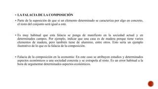  LA FALACIA DE LA COMPOSICIÓN
 Parte de la suposición de que si un elemento determinado se caracteriza por algo en concreto,
el resto del conjunto será igual a este.
 Es muy habitual que esta falacia se ponga de manifiesto en la sociedad actual y en
determinados campos. Por ejemplo, indicar que una casa es de madera porque tiene varios
elementos de madera, pero también tiene de aluminio, entre otros. Esto sería un ejemplo
ilustrativo de lo que es la falacia de la composición.
 Falacia de la composición en la economía: En este caso se atribuyen estudios y determinados
aspectos económicos a una sociedad concreta y se extrapola al resto. Es un error habitual a la
hora de argumentar determinados aspectos económicos.
 