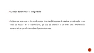  Ejemplo de falacia de la composición
 Indicar que una casa es de metal cuando tiene también partes de madera, por ejemplo, es un
caso de falacia de la composición, ya que se atribuye a un todo unas determinadas
características que afectan solo a algunos elementos.
 