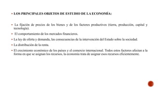  LOS PRINCIPALES OBJETOS DE ESTUDIO DE LA ECONOMÍA:
 La fijación de precios de los bienes y de los factores productivos (tierra, producción, capital y
tecnología).
 El comportamiento de los mercados financieros.
 La ley de oferta y demanda, las consecuencias de la intervención del Estado sobre la sociedad.
 La distribución de la renta.
 El crecimiento económico de los países y el comercio internacional. Todos estos factores afectan a la
forma en que se asignan los recursos, la economía trata de asignar esos recursos eficientemente.
 