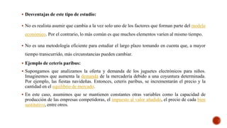  Desventajas de este tipo de estudio:
 No es realista asumir que cambia a la vez solo uno de los factores que forman parte del modelo
económico. Por el contrario, lo más común es que muchos elementos varíen al mismo tiempo.
 No es una metodología eficiente para estudiar el largo plazo tomando en cuenta que, a mayor
tiempo transcurrido, más circunstancias pueden cambiar.
 Ejemplo de ceteris paribus:
 Supongamos que analizamos la oferta y demanda de los juguetes electrónicos para niños.
Imaginemos que aumenta la demanda de la mercadería debido a una coyuntura determinada.
Por ejemplo, las fiestas navideñas. Entonces, ceteris paribus, se incrementarán el precio y la
cantidad en el equilibrio de mercado.
 En este caso, asumimos que se mantienen constantes otras variables como la capacidad de
producción de las empresas competidoras, el impuesto al valor añadido, el precio de cada bien
sustitutivo, entre otros.
 