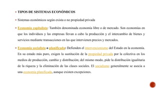  TIPOS DE SISTEMAS ECONÓMICOS
 Sistemas económicos según exista o no propiedad privada
 Economía capitalista: También denominada economía libre o de mercado. Son economías en
que los individuos y las empresas llevan a cabo la producción y el intercambio de bienes y
servicios mediante transacciones en las que intervienen precios y mercados.
 Economía socialista o planificada: Defienden el intervencionismo del Estado en la economía.
En su estado más puro, exigen la sustitución de la propiedad privada por la colectiva en los
medios de producción, cambio y distribución; del mismo modo, pide la distribución igualitaria
de la riqueza y la eliminación de las clases sociales. El socialismo generalmente se asocia a
una economía planificada, aunque existen excepciones.
 