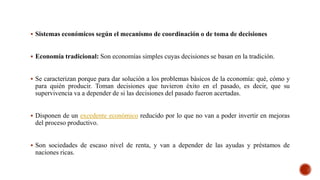 Sistemas económicos según el mecanismo de coordinación o de toma de decisiones
 Economía tradicional: Son economías simples cuyas decisiones se basan en la tradición.
 Se caracterizan porque para dar solución a los problemas básicos de la economía: qué, cómo y
para quién producir. Toman decisiones que tuvieron éxito en el pasado, es decir, que su
supervivencia va a depender de si las decisiones del pasado fueron acertadas.
 Disponen de un excedente económico reducido por lo que no van a poder invertir en mejoras
del proceso productivo.
 Son sociedades de escaso nivel de renta, y van a depender de las ayudas y préstamos de
naciones ricas.
 
