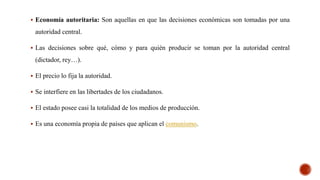  Economía autoritaria: Son aquellas en que las decisiones económicas son tomadas por una
autoridad central.
 Las decisiones sobre qué, cómo y para quién producir se toman por la autoridad central
(dictador, rey…).
 El precio lo fija la autoridad.
 Se interfiere en las libertades de los ciudadanos.
 El estado posee casi la totalidad de los medios de producción.
 Es una economía propia de países que aplican el comunismo.
 
