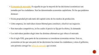  Economía de mercado: Es aquella en que la mayoría de las decisiones económicas son
tomadas por los ciudadanos. Son las denominadas economías capitalistas. En las que podemos
destacar:
 Existe propiedad privada tanto del capital como de los medios de producción.
 Libre empresa, los individuos tienen libertad para constituir y disolver sus negocios.
 Son mercados competitivos, en los cuales el precio se fija por la oferta y la demanda.
 Los individuos pueden elegir entre las distintas alternativas que ofrece el mercado.
 En el siglo XXI, gran parte de las economías se consideran economías mixtas. Esto es,
economías en las que una parte de las decisiones las toman los ciudadanos y otras el gobierno,
esto permite corregir los fallos de mercado que existen.
 