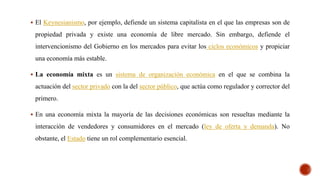  El Keynesianismo, por ejemplo, defiende un sistema capitalista en el que las empresas son de
propiedad privada y existe una economía de libre mercado. Sin embargo, defiende el
intervencionismo del Gobierno en los mercados para evitar los ciclos económicos y propiciar
una economía más estable.
 La economía mixta es un sistema de organización económica en el que se combina la
actuación del sector privado con la del sector público, que actúa como regulador y corrector del
primero.
 En una economía mixta la mayoría de las decisiones económicas son resueltas mediante la
interacción de vendedores y consumidores en el mercado (ley de oferta y demanda). No
obstante, el Estado tiene un rol complementario esencial.
 