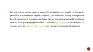  Por tanto, en este sistema mixto, la mayoría de las decisiones son tomadas por los agentes
privados de la economía (los hogares y empresas), que deciden qué, cómo y dónde producir.
Pero al mismo tiempo, la actuación del Estado también está presente, cubriendo los fallos de
mercado, como por ejemplo proveyendo a la población bienes públicos o redistribuyendo la
riqueza a través de impuestos y subvenciones para establecer una sociedad más equitativa.
 