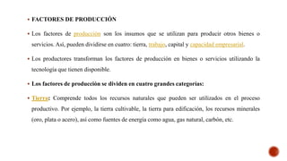  FACTORES DE PRODUCCIÓN
 Los factores de producción son los insumos que se utilizan para producir otros bienes o
servicios. Así, pueden dividirse en cuatro: tierra, trabajo, capital y capacidad empresarial.
 Los productores transforman los factores de producción en bienes o servicios utilizando la
tecnología que tienen disponible.
 Los factores de producción se dividen en cuatro grandes categorías:
 Tierra: Comprende todos los recursos naturales que pueden ser utilizados en el proceso
productivo. Por ejemplo, la tierra cultivable, la tierra para edificación, los recursos minerales
(oro, plata o acero), así como fuentes de energía como agua, gas natural, carbón, etc.
 