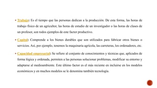  Trabajo: Es el tiempo que las personas dedican a la producción. De esta forma, las horas de
trabajo físico de un agricultor, las horas de estudio de un investigador o las horas de clases de
un profesor, son todos ejemplos de este factor productivo.
 Capital: Comprende a los bienes durables que son utilizados para fabricar otros bienes o
servicios. Así, por ejemplo, tenemos la maquinaria agrícola, las carreteras, los ordenadores, etc.
 Capacidad empresarial: Se refiere al conjunto de conocimientos y técnicas que, aplicados de
forma lógica y ordenada, permiten a las personas solucionar problemas, modificar su entorno y
adaptarse al medioambiente. Este último factor es el más reciente en incluirse en los modelos
económicos y en muchos modelos se le denomina también tecnología.
 