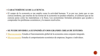  CARACTERÍSTICAS DE LA CIENCIA
 El campo de la economía es tan amplio como la actividad humana. Y es por eso, junto que es una
ciencia moderna, que muchas de las teorías de la economía no pueden refutarse, al contrario que en las
ciencias puras como las matemáticas o la física. Los economistas formulan principios que ayuden a
comprender los problemas económicos y la manera resolverlos.
 SE PUEDE DIVIDIR LA ECONOMÍA EN DOS GRANDES ÁREAS DE ESTUDIO:
 Macroeconomía: Estudia el funcionamiento global de la economía como conjunto integrado.
 Microeconomía: Estudia el comportamiento económico de empresas, hogares e individuos.
 