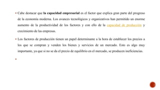  Cabe destacar que la capacidad empresarial es el factor que explica gran parte del progreso
de la economía moderna. Los avances tecnológicos y organizativos han permitido un enorme
aumento de la productividad de los factores y con ello de la capacidad de producción y
crecimiento de las empresas.
 Los factores de producción tienen un papel determinante a la hora de establecer los precios a
los que se compran y venden los bienes y servicios de un mercado. Esto es algo muy
importante, ya que si no se da el precio de equilibrio en el mercado, se producen ineficiencias.

 