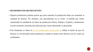  RENDIMIENTOS DECRECIENTES
 Algunos productores podrían pensar que para aumentar la producción basta con aumentar la
cantidad de factores. No obstante, esto generalmente no es cierto. A medida que vamos
aumentando la cantidad de un factor de producción (Tierra, Trabajo o Capital) y mantenemos
el resto constante, la producción adicional que vamos obteniendo va decayendo.
 Este fenómeno se llama la ley de rendimientos decrecientes y refleja el hecho de que los
factores se van haciendo menos productivos cuando no tienen otros factores con los cuales ser
combinados.
 