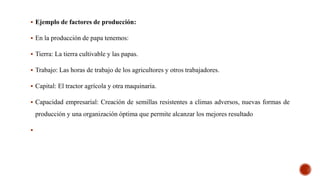  Ejemplo de factores de producción:
 En la producción de papa tenemos:
 Tierra: La tierra cultivable y las papas.
 Trabajo: Las horas de trabajo de los agricultores y otros trabajadores.
 Capital: El tractor agrícola y otra maquinaria.
 Capacidad empresarial: Creación de semillas resistentes a climas adversos, nuevas formas de
producción y una organización óptima que permite alcanzar los mejores resultado

 