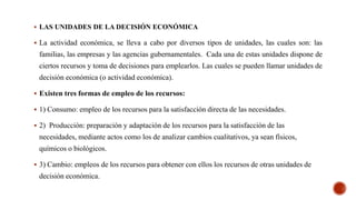  LAS UNIDADES DE LA DECISIÓN ECONÓMICA
 La actividad económica, se lleva a cabo por diversos tipos de unidades, las cuales son: las
familias, las empresas y las agencias gubernamentales. Cada una de estas unidades dispone de
ciertos recursos y toma de decisiones para emplearlos. Las cuales se pueden llamar unidades de
decisión económica (o actividad económica).
 Existen tres formas de empleo de los recursos:
 1) Consumo: empleo de los recursos para la satisfacción directa de las necesidades.
 2) Producción: preparación y adaptación de los recursos para la satisfacción de las
necesidades, mediante actos como los de analizar cambios cualitativos, ya sean físicos,
químicos o biológicos.
 3) Cambio: empleos de los recursos para obtener con ellos los recursos de otras unidades de
decisión económica.
 