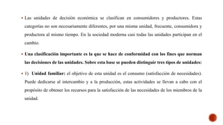  Las unidades de decisión económica se clasifican en consumidores y productores. Estas
categorías no son necesariamente diferentes, por una misma unidad, frecuente, consumidora y
productora al mismo tiempo. En la sociedad moderna casi todas las unidades participan en el
cambio.
 Una clasificación importante es la que se hace de conformidad con los fines que norman
las decisiones de las unidades. Sobre esta base se pueden distinguir tres tipos de unidades:
 1) Unidad familiar: el objetivo de esta unidad es el consumo (satisfacción de necesidades).
Puede dedicarse al intercambio y a la producción, estas actividades se llevan a cabo con el
propósito de obtener los recursos para la satisfacción de las necesidades de los miembros de la
unidad.
 