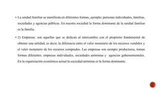  La unidad familiar se manifiesta en diferentes formas, ejemplo; personas individuales, familias,
sociedades y agencias públicas. En nuestra sociedad la forma dominante de la unidad familiar
es la familia.
 2) Empresas: son aquellas que se dedican al intercambio con el propósito fundamental de
obtener una utilidad, es decir, la diferencia entre el valor monetario de los recursos vendidos y
el valor monetario de los recursos comprados. Las empresas son siempre productoras, toman
formas diferentes: empresas individuales, sociedades anónimas y agencias gubernamentales.
En la organización económica actual la sociedad anónima es la forma dominante.
 