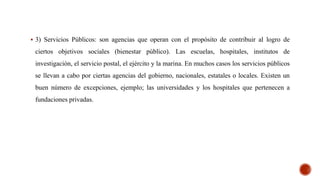  3) Servicios Públicos: son agencias que operan con el propósito de contribuir al logro de
ciertos objetivos sociales (bienestar público). Las escuelas, hospitales, institutos de
investigación, el servicio postal, el ejército y la marina. En muchos casos los servicios públicos
se llevan a cabo por ciertas agencias del gobierno, nacionales, estatales o locales. Existen un
buen número de excepciones, ejemplo; las universidades y los hospitales que pertenecen a
fundaciones privadas.
 