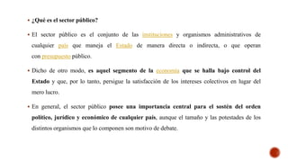  ¿Qué es el sector público?
 El sector público es el conjunto de las instituciones y organismos administrativos de
cualquier país que maneja el Estado de manera directa o indirecta, o que operan
con presupuesto público.
 Dicho de otro modo, es aquel segmento de la economía que se halla bajo control del
Estado y que, por lo tanto, persigue la satisfacción de los intereses colectivos en lugar del
mero lucro.
 En general, el sector público posee una importancia central para el sostén del orden
político, jurídico y económico de cualquier país, aunque el tamaño y las potestades de los
distintos organismos que lo componen son motivo de debate.
 