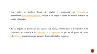 Este sector es también fuente de empleo y usualmente sus trabajadores,
denominados funcionarios públicos, acceden a los cargos a través de diversos sistemas de
prueba o licitación.
 Así se impide (en teoría) que los recursos del Estado, pertenecientes a la totalidad de la
ciudadanía, se destinen a la corrupción y el nepotismo, o que los dirigentes de turno
(el gobierno) asignen cargos permanentes dentro del Estado a su antojo.
 