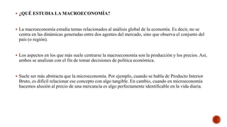  ¿QUÉ ESTUDIA LA MACROECONOMÍA?
 La macroeconomía estudia temas relacionados al análisis global de la economía. Es decir, no se
centra en las dinámicas generadas entre dos agentes del mercado, sino que observa el conjunto del
país (o región).
 Los aspectos en los que más suele centrarse la macroeconomía son la producción y los precios. Así,
ambos se analizan con el fin de tomar decisiones de política económica.
 Suele ser más abstracta que la microeconomía. Por ejemplo, cuando se habla de Producto Interior
Bruto, es difícil relacionar ese concepto con algo tangible. En cambio, cuando en microeconomía
hacemos alusión al precio de una mercancía es algo perfectamente identificable en la vida diaria.
 