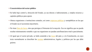  Características del sector público
 Se halla bajo control y dirección del Estado, ya sea directa o indirectamente, y emplea recursos y
capitales públicos para operar.
 Abarca organismos e instituciones estatales, así como empresas públicas y semipúblicas en las que
el Estado sea el accionista mayoritario.
 No tiene fines de lucro, sino que persigue el bienestar de la mayoría. Eso no significa que no pueda
resultar mínimamente rentable o que sus organismos no puedan autofinanciarse total o parcialmente.
 Al igual que el sector privado, se halla sometido a las leyes del país y a la Constitución, en cuyo
texto normalmente se describen las normas administrativas, legales y políticas por las que debe
guiarse.
 