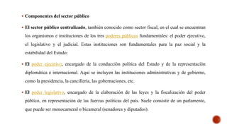 Componentes del sector público
 El sector público centralizado, también conocido como sector fiscal, en el cual se encuentran
los organismos e instituciones de los tres poderes públicos fundamentales: el poder ejecutivo,
el legislativo y el judicial. Estas instituciones son fundamentales para la paz social y la
estabilidad del Estado:
 El poder ejecutivo, encargado de la conducción política del Estado y de la representación
diplomática e internacional. Aquí se incluyen las instituciones administrativas y de gobierno,
como la presidencia, la cancillería, las gobernaciones, etc.
 El poder legislativo, encargado de la elaboración de las leyes y la fiscalización del poder
público, en representación de las fuerzas políticas del país. Suele consistir de un parlamento,
que puede ser monocameral o bicameral (senadores y diputados).
 