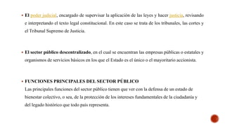  El poder judicial, encargado de supervisar la aplicación de las leyes y hacer justicia, revisando
e interpretando el texto legal constitucional. En este caso se trata de los tribunales, las cortes y
el Tribunal Supremo de Justicia.
 El sector público descentralizado, en el cual se encuentran las empresas públicas o estatales y
organismos de servicios básicos en los que el Estado es el único o el mayoritario accionista.
 FUNCIONES PRINCIPALES DEL SECTOR PÚBLICO
Las principales funciones del sector público tienen que ver con la defensa de un estado de
bienestar colectivo, o sea, de la protección de los intereses fundamentales de la ciudadanía y
del legado histórico que todo país representa.
 