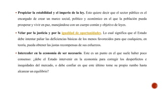  Propiciar la estabilidad y el imperio de la ley. Esto quiere decir que el sector público es el
encargado de crear un marco social, político y económico en el que la población pueda
prosperar y vivir en paz, manejándose con un cuerpo común y objetivo de leyes.
 Velar por la justicia y por la igualdad de oportunidades. Lo cual significa que el Estado
debe intentar paliar las deficiencias básicas de los menos favorecidos para que cualquiera, en
teoría, pueda obtener las justas recompensas de sus esfuerzos.
 Interceder en la economía de ser necesario. Este es un punto en el que suele haber poco
consenso: ¿debe el Estado intervenir en la economía para corregir los desperfectos e
inequidades del mercado, o debe confiar en que este último tome su propio rumbo hasta
alcanzar un equilibrio?
 