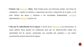  Sostener una burocracia eficaz. Todo Estado posee una burocracia propia: una forma de
estandarizar y regular los trámites y operaciones que pone a disposición de la gente, y con
estos últimos dar apoyo y respuesta a sus necesidades fundamentales: identidad,
representación, educación, justicia, etc.
 Velar por la redistribución de la riqueza. A través de los impuestos y las subvenciones, el
sector público busca generar las condiciones para que los desfavorecidos tengan una
oportunidad real de ascenso, propiciando una sociedad más equitativa y con menos
concentración en pocas manos de la riqueza.
 