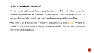  ¿Cómo se financia el sector público?
 El sector público se financia a sí mismo generalmente a través de la recolección de impuestos a
la ciudadanía, así como de iniciativas más o menos lucrativas, como las empresas públicas. Sin
embargo, la rentabilidad no suele estar entre los valores principales del sector público.
 Otra forma usual de financiación de lo público es la emisión de deuda (bonos) por parte del
Estado, es decir, la solicitud de préstamos a inversores privados, otras naciones u organismos
multilaterales (deuda pública).
 