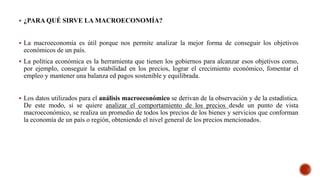  ¿PARA QUÉ SIRVE LA MACROECONOMÍA?
 La macroeconomía es útil porque nos permite analizar la mejor forma de conseguir los objetivos
económicos de un país.
 La política económica es la herramienta que tienen los gobiernos para alcanzar esos objetivos como,
por ejemplo, conseguir la estabilidad en los precios, lograr el crecimiento económico, fomentar el
empleo y mantener una balanza ed pagos sostenible y equilibrada.
 Los datos utilizados para el análisis macroeconómico se derivan de la observación y de la estadística.
De este modo, si se quiere analizar el comportamiento de los precios desde un punto de vista
macroeconómico, se realiza un promedio de todos los precios de los bienes y servicios que conforman
la economía de un país o región, obteniendo el nivel general de los precios mencionados.
 